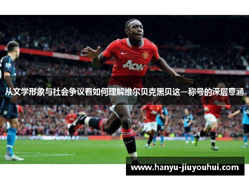 从文学形象与社会争议看如何理解维尔贝克黑贝这一称号的深层意涵