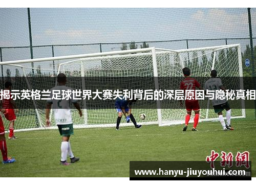 揭示英格兰足球世界大赛失利背后的深层原因与隐秘真相