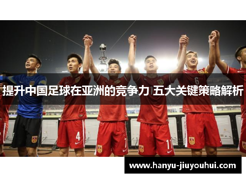 提升中国足球在亚洲的竞争力 五大关键策略解析