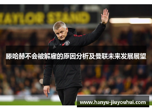 滕哈赫不会被解雇的原因分析及曼联未来发展展望