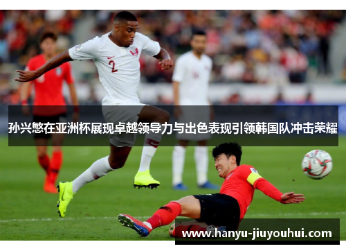 孙兴慜在亚洲杯展现卓越领导力与出色表现引领韩国队冲击荣耀
